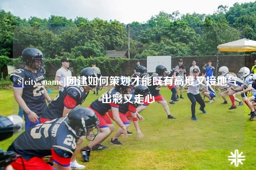 大同团建如何策划才能既有高度又接地气出彩又走心