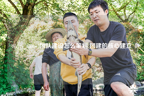 大同团队建设怎么策划 团建的核心建立